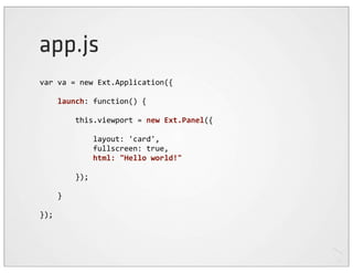app.js
var	
  va	
  =	
  new	
  Ext.Application({

	
  	
  	
  	
  launch:	
  function()	
  {

	
  	
  	
  	
  	
  	
  	
  	
  this.viewport	
  =	
  new	
  Ext.Panel({

	
  	
  	
  	
  	
  	
  	
  	
  	
  	
  	
  	
  layout:	
  'card',
	
  	
  	
  	
  	
  	
  	
  	
  	
  	
  	
  	
  fullscreen:	
  true,
	
  	
  	
  	
  	
  	
  	
  	
  	
  	
  	
  	
  html:	
  "Hello	
  world!"
	
  	
  	
  	
  
	
  	
  	
  	
  	
  	
  	
  	
  });

	
  	
  	
  	
  }

});
 