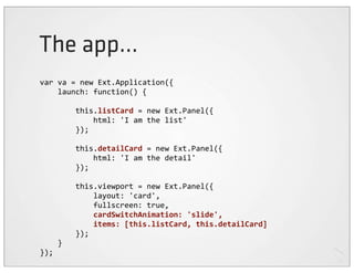 The app...
var	
  va	
  =	
  new	
  Ext.Application({
	
  	
  	
  	
  launch:	
  function()	
  {

	
  	
  	
  	
  	
  	
  	
  	
  this.listCard	
  =	
  new	
  Ext.Panel({
	
  	
  	
  	
  	
  	
  	
  	
  	
  	
  	
  	
  html:	
  'I	
  am	
  the	
  list'
	
  	
  	
  	
  	
  	
  	
  	
  });

	
  	
  	
  	
  	
  	
  	
  	
  this.detailCard	
  =	
  new	
  Ext.Panel({
	
  	
  	
  	
  	
  	
  	
  	
  	
  	
  	
  	
  html:	
  'I	
  am	
  the	
  detail'
	
  	
  	
  	
  	
  	
  	
  	
  });

	
  	
  	
  	
  	
  	
  	
  	
  this.viewport	
  =	
  new	
  Ext.Panel({
	
  	
  	
  	
  	
  	
  	
  	
  	
  	
  	
  	
  layout:	
  'card',
	
  	
  	
  	
  	
  	
  	
  	
  	
  	
  	
  	
  fullscreen:	
  true,
	
  	
  	
  	
  	
  	
  	
  	
  	
  	
  	
  	
  cardSwitchAnimation:	
  'slide',
	
  	
  	
  	
  	
  	
  	
  	
  	
  	
  	
  	
  items:	
  [this.listCard,	
  this.detailCard]
	
  	
  	
  	
  	
  	
  	
  	
  });
	
  	
  	
  	
  }
});
 