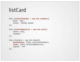 listCard
this.listCardToolbar	
  =	
  new	
  Ext.Toolbar({
	
  	
  	
  	
  dock:	
  'top',
	
  	
  	
  	
  title:	
  'Valley	
  Guide'
});

this.listCardDataList	
  =	
  new	
  Ext.List({
	
  	
  	
  	
  store:	
  null,
	
  	
  	
  	
  itemTpl:	
  ''
});

this.listCard	
  =	
  new	
  Ext.Panel({
	
  	
  	
  	
  dockedItems:	
  [this.listCardToolbar],
	
  	
  	
  	
  items:	
  [this.listCardDataList],
	
  	
  	
  	
  layout:	
  'fit'
});
 