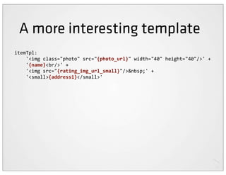 A more interesting template
itemTpl:
	
  	
  	
  	
  '<img	
  class="photo"	
  src="{photo_url}"	
  width="40"	
  height="40"/>'	
  +
	
  	
  	
  	
  '{name}<br/>'	
  +
	
  	
  	
  	
  '<img	
  src="{rating_img_url_small}"/>&nbsp;'	
  +
	
  	
  	
  	
  '<small>{address1}</small>'
 
