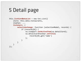 5 Detail page
this.listCardDataList	
  =	
  new	
  Ext.List({
	
  	
  	
  	
  store:	
  this.data.restaurants,
	
  	
  	
  	
  itemTpl:	
  ...
	
  	
  	
  	
  listeners:	
  {
	
  	
  	
  	
  	
  	
  	
  	
  selectionchange:	
  function	
  (selectionModel,	
  records)	
  {
	
  	
  	
  	
  	
  	
  	
  	
  	
  	
  	
  	
  if	
  (records[0])	
  {
	
  	
  	
  	
  	
  	
  	
  	
  	
  	
  	
  	
  	
  	
  	
  	
  va.viewport.setActiveItem(va.detailCard);
	
  	
  	
  	
  	
  	
  	
  	
  	
  	
  	
  	
  	
  	
  	
  	
  va.detailCardToolbar.setTitle(
	
  	
  	
  	
  	
  	
  	
  	
  	
  	
  	
  	
  	
  	
  	
  	
  	
  	
  	
  	
  records[0].get('name')
	
  	
  	
  	
  	
  	
  	
  	
  	
  	
  	
  	
  	
  	
  	
  	
  );
	
  	
  	
  	
  	
  	
  	
  	
  	
  	
  	
  	
  }
	
  	
  	
  	
  	
  	
  	
  	
  }
	
  	
  	
  	
  }
});
 