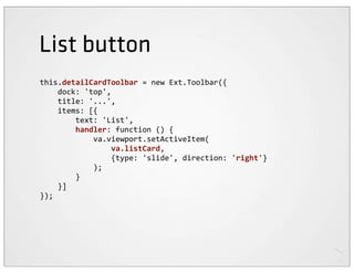 List button
this.detailCardToolbar	
  =	
  new	
  Ext.Toolbar({
	
  	
  	
  	
  dock:	
  'top',
	
  	
  	
  	
  title:	
  '...',
	
  	
  	
  	
  items:	
  [{
	
  	
  	
  	
  	
  	
  	
  	
  text:	
  'List',
	
  	
  	
  	
  	
  	
  	
  	
  handler:	
  function	
  ()	
  {
	
  	
  	
  	
  	
  	
  	
  	
  	
  	
  	
  	
  va.viewport.setActiveItem(
	
  	
  	
  	
  	
  	
  	
  	
  	
  	
  	
  	
  	
  	
  	
  	
  va.listCard,
	
  	
  	
  	
  	
  	
  	
  	
  	
  	
  	
  	
  	
  	
  	
  	
  {type:	
  'slide',	
  direction:	
  'right'}
	
  	
  	
  	
  	
  	
  	
  	
  	
  	
  	
  	
  );
	
  	
  	
  	
  	
  	
  	
  	
  }
	
  	
  	
  	
  }]
});
 