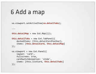 6 Add a map
va.viewport.setActiveItem(va.detailTabs);

...

this.detailMap	
  =	
  new	
  Ext.Map({});

this.detailTabs	
  =	
  new	
  Ext.TabPanel({
	
  	
  	
  	
  dockedItems:	
  [this.detailCardToolbar],
	
  	
  	
  	
  items:	
  [this.detailCard,	
  this.detailMap]
});

va.viewport	
  =	
  new	
  Ext.Panel({
	
  	
  	
  	
  layout:	
  'card',
	
  	
  	
  	
  fullscreen:	
  true,
	
  	
  	
  	
  cardSwitchAnimation:	
  'slide',
	
  	
  	
  	
  items:	
  [this.listCard,	
  this.detailTabs]
});
 