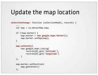Update the map location
selectionchange:	
  function	
  (selectionModel,	
  records)	
  {
	
  	
  	
  	
  ...
	
  	
  	
  	
  var	
  map	
  =	
  va.detailMap.map;

	
  	
  	
  	
  if	
  (!map.marker)	
  {
	
  	
  	
  	
  	
  	
  	
  	
  map.marker	
  =	
  new	
  google.maps.Marker();
	
  	
  	
  	
  	
  	
  	
  	
  map.marker.setMap(map);
	
  	
  	
  	
  }

	
  	
  	
  	
  map.setCenter(
	
  	
  	
  	
  	
  	
  	
  	
  new	
  google.maps.LatLng(
	
  	
  	
  	
  	
  	
  	
  	
  	
  	
  	
  	
  records[0].get('latitude'),
	
  	
  	
  	
  	
  	
  	
  	
  	
  	
  	
  	
  records[0].get('longitude')
	
  	
  	
  	
  	
  	
  	
  	
  )
	
  	
  	
  	
  );

	
  	
  	
  	
  map.marker.setPosition(
	
  	
  	
  	
  	
  	
  	
  	
  map.getCenter()
	
  	
  	
  	
  );
 