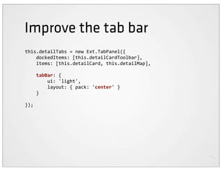 Improve the tab bar
this.detailTabs	
  =	
  new	
  Ext.TabPanel({
	
  	
  	
  	
  dockedItems:	
  [this.detailCardToolbar],
	
  	
  	
  	
  items:	
  [this.detailCard,	
  this.detailMap],

	
  	
  	
  	
  tabBar:	
  {
	
  	
  	
  	
  	
  	
  	
  	
  ui:	
  'light',
	
  	
  	
  	
  	
  	
  	
  	
  layout:	
  {	
  pack:	
  'center'	
  }
	
  	
  	
  	
  }

});
 