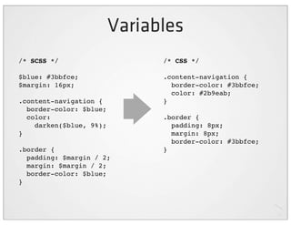 Variables
/* SCSS */                     /* CSS */

$blue: #3bbfce;                .content-navigation {
$margin: 16px;                   border-color: #3bbfce;
                                 color: #2b9eab;
.content-navigation {          }
  border-color: $blue;
  color:                       .border {
    darken($blue, 9%);           padding: 8px;
}                                margin: 8px;
                                 border-color: #3bbfce;
.border {                      }
  padding: $margin / 2;
  margin: $margin / 2;
  border-color: $blue;
}
 