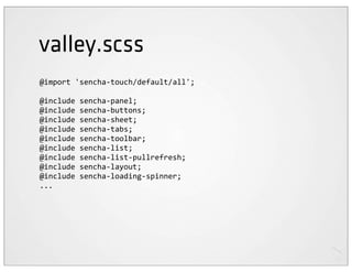 valley.scss
@import	
  'sencha-­‐touch/default/all';

@include	
  sencha-­‐panel;
@include	
  sencha-­‐buttons;
@include	
  sencha-­‐sheet;
@include	
  sencha-­‐tabs;
@include	
  sencha-­‐toolbar;
@include	
  sencha-­‐list;
@include	
  sencha-­‐list-­‐pullrefresh;
@include	
  sencha-­‐layout;
@include	
  sencha-­‐loading-­‐spinner;
...
 