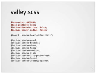 valley.scss
$base-­‐color:	
  #9D9E00;
$base-­‐gradient:	
  none;
$include-­‐default-­‐icons:	
  false;
$include-­‐border-­‐radius:	
  false;

@import	
  'sencha-­‐touch/default/all';

@include	
  sencha-­‐panel;
@include	
  sencha-­‐buttons;
@include	
  sencha-­‐sheet;
@include	
  sencha-­‐tabs;
@include	
  sencha-­‐toolbar;
@include	
  sencha-­‐list;
@include	
  sencha-­‐list-­‐pullrefresh;
@include	
  sencha-­‐layout;
@include	
  sencha-­‐loading-­‐spinner;
 