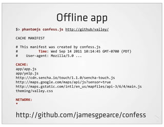 O ine app
$>	
  phantomjs	
  confess.js	
  http://github/valley/

CACHE	
  MANIFEST

#	
  This	
  manifest	
  was	
  created	
  by	
  confess.js
#	
  	
  	
  	
  	
  	
  	
  	
  	
  	
  Time:	
  Wed	
  Sep	
  14	
  2011	
  10:14:45	
  GMT-­‐0700	
  (PDT)
#	
  	
  	
  	
  User-­‐agent:	
  Mozilla/5.0	
  ...

CACHE:
app/app.js
app/yelp.js
http://cdn.sencha.io/touch/1.1.0/sencha-­‐touch.js
http://maps.google.com/maps/api/js?sensor=true
http://maps.gstatic.com/intl/en_us/mapfiles/api-­‐3/6/4/main.js
theming/valley.css

NETWORK:
*


http://github.com/jamesgpearce/confess
 