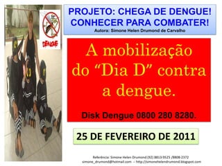 PROJETO: CHEGA DE DENGUE!
CONHECER PARA COMBATER!
        Autora: Simone Helen Drumond de Carvalho




  A mobilização
do “Dia D” contra
    a dengue.
  Disk Dengue 0800 280 8280.

 25 DE FEVEREIRO DE 2011
        Referência: Simone Helen Drumond (92) 8813-9525 /8808-2372
  simone_drumond@hotmail.com -- http://simonehelendrumond.blogspot.com
 