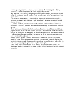 - É para que ninguém saiba do tapete, -- disse. E antes de trancar a porta à chave,
advertiu: -- Faltam as estrebarias. E não se esqueça dos cavalos!
Sem descanso tecia a mulher os caprichos do marido, enchendo o palácio de luxos, os
cofres de moedas, as salas de criados. Tecer era tudo o que fazia. Tecer era tudo o que
queria fazer.
E tecendo, ela própria trouxe o tempo em que sua tristeza lhe pareceu maior que o
palácio com todos os seus tesouros. E pela primeira vez pensou como seria bom estar
sozinha de novo.
Só esperou anoitecer. Levantou-se enquanto o marido dormia sonhando com novas
exigências. E descalça, para não fazer barulho, subiu a longa escada da torre, sentou-se
ao tear.
Desta vez não precisou escolher linha nenhuma. Segurou a lançadeira ao contrário, e,
jogando-a veloz de um lado para o outro, começou a desfazer o seu tecido. Desteceu os
cavalos, as carruagens, as estrebarias, os jardins. Depois desteceu os criados e o palácio
e todas as maravilhas que continha. E novamente se viu na sua casa pequena e sorriu
para o jardim além da janela.
A noite acabava quando o marido, estranhando a cama dura, acordou e, espantado,
olhou em volta. Não teve tempo de se levantar. Ela já desfazia o desenho escuro dos
sapatos, e ele viu seus pés desaparecendo, sumindo as pernas. Rápido, o nada subiu-lhe
pelo corpo, tomou o peito aprumado, o emplumado chapéu.
Então, como se ouvisse a chegada do sol, a moça escolheu uma linha clara. E foi
passando-a devagar entre os fios, delicado traço de luz, que a manhã repetiu na linha do
horizonte.
 