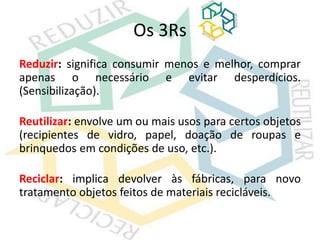 Os 3Rs
Reduzir: significa consumir menos e melhor, comprar
apenas o necessário e evitar desperdícios.
(Sensibilização).
Reutilizar: envolve um ou mais usos para certos objetos
(recipientes de vidro, papel, doação de roupas e
brinquedos em condições de uso, etc.).
Reciclar: implica devolver às fábricas, para novo
tratamento objetos feitos de materiais recicláveis.
 