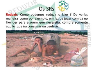 Os 3Rs
Reduzir: Como podemos reduzir o Lixo ? De varias
maneira como por exemplo, em fez de jogar comida no
lixo der para alguem que necessita, compre somente
aquilo que ira consumir ou usufruir.
 