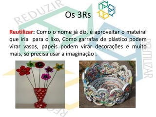 Os 3Rs
Reutilizar: Como o nome já diz, é aproveitar o mateiral
que iria para o lixo, Como garrafas de plástico podem
virar vasos, papeis podem virar decorações e muito
mais, só precisa usar a imaginação .
 