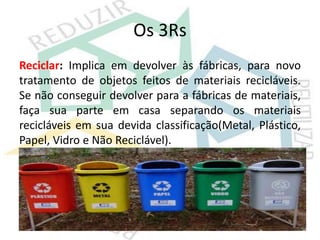 Os 3Rs
Reciclar: Implica em devolver às fábricas, para novo
tratamento de objetos feitos de materiais recicláveis.
Se não conseguir devolver para a fábricas de materiais,
faça sua parte em casa separando os materiais
recicláveis em sua devida classificação(Metal, Plástico,
Papel, Vidro e Não Reciclável).
 