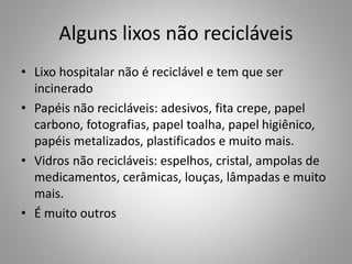 Alguns lixos não recicláveis
• Lixo hospitalar não é reciclável e tem que ser
incinerado
• Papéis não recicláveis: adesivos, fita crepe, papel
carbono, fotografias, papel toalha, papel higiênico,
papéis metalizados, plastificados e muito mais.
• Vidros não recicláveis: espelhos, cristal, ampolas de
medicamentos, cerâmicas, louças, lâmpadas e muito
mais.
• É muito outros
 