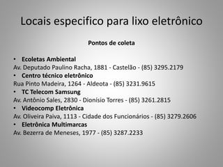 Locais especifico para lixo eletrônico
Pontos de coleta
• Ecoletas Ambiental
Av. Deputado Paulino Racha, 1881 - Castelão - (85) 3295.2179
• Centro técnico eletrônico
Rua Pinto Madeira, 1264 - Aldeota - (85) 3231.9615
• TC Telecom Samsung
Av. Antônio Sales, 2830 - Dionísio Torres - (85) 3261.2815
• Videocomp Eletrônica
Av. Oliveira Paiva, 1113 - Cidade dos Funcionários - (85) 3279.2606
• Eletrônica Multimarcas
Av. Bezerra de Meneses, 1977 - (85) 3287.2233
 