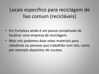 Locais especifico para reciclágem de
lixo comum (recicláveis)
• Em Fortaleza ainda é um pouco complicado de
localizar uma empresa de reciclágem.
• Mais nós podemos doar estes materiais para
catadores ou pessoas que trabalhão com isto, como
por exemplo depósitos de sucatas.
 