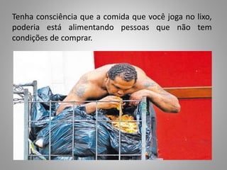 Tenha consciência que a comida que você joga no lixo,
poderia está alimentando pessoas que não tem
condições de comprar.
 