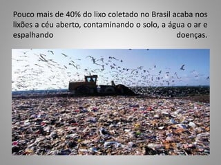 Pouco mais de 40% do lixo coletado no Brasil acaba nos
lixões a céu aberto, contaminando o solo, a água o ar e
espalhando doenças.
 