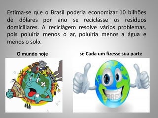 Estima-se que o Brasil poderia economizar 10 bilhões
de dólares por ano se reciclásse os resíduos
domiciliares. A reciclágem resolve vários problemas,
pois poluiria menos o ar, poluiria menos a água e
menos o solo.
O mundo hoje se Cada um fizesse sua parte
 