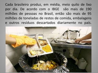 Cada brasileiro produz, em média, meio quilo de lixo
por dia. De acordo com o IBGE são mais de 190
milhões de pessoas no Brasil, então são mais de 95
milhões de toneladas de restos de comida, embalagens
e outros resíduos descartados diariamente no país.
 