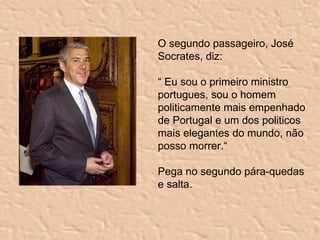 O segundo passageiro, José Socrates, diz: “  Eu sou o primeiro ministro portugues, sou  o homem politicamente mais empenhado de Portugal  e um dos politicos mais elegantes do mundo, não posso morrer.“   Pega no segundo pára-quedas e salta. 