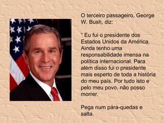 O terceiro passageiro, George W. Bush, diz: “  Eu fui o presidente dos Estados Unidos da América. Ainda tenho uma responsabilidade imensa na política internacional. Para além disso fui o presidente mais esperto de toda a história do meu país. Por tudo isto e pelo meu povo, não posso morrer. Pega num pára-quedas e salta. 