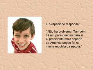E o rapazinho responde: “  Não há problema. Também há um pára-quedas para si. O presidente mais esperto da América pegou foi na minha mochila da escola.“ 