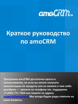 Краткое руководство
      по amoCRM




Программа amoCRM достаточно проста в
использовании, но если вы хотите получить
консультацию по продукту или не можете в чем-либо
разобрать — звоните по телефону тех. поддержки
+7 (495) 771-7364 или пишите по адресу
support@amocrm.ru Мы всегда будем рады ответить на
ваши вопросы.
 