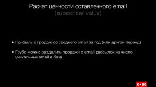 Расчет ценности оставленного email 
(subscriber value)
Прибыль с продаж со среднего email за год (или другой период)
Грубо можно разделить продажи с email рассылок на число
уникальных email в базе
 