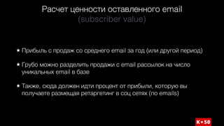 Расчет ценности оставленного email 
(subscriber value)
Прибыль с продаж со среднего email за год (или другой период)
Грубо можно разделить продажи с email рассылок на число
уникальных email в базе
Также, сюда должен идти процент от прибыли, которую вы
получаете размещая ретаргетинг в соц сетях (по emails)
 