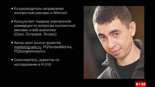 Ex-руководитель направления
контекстной рекламы в Wikimart 
Консультант лидеров электронной
коммерции по вопросам контекстной
рекламы и веб-аналитики  
(Ozon, Островок, Литрес) 
Автор open source проектов
marketing-wiki.ru, PQYandexMetrika,
PQGoogleAnalytics 
Сооснователь, директор по
исследованям в K 50
 