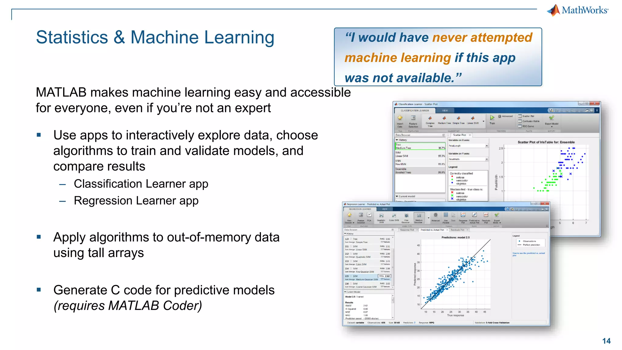 14
Statistics & Machine Learning
▪ Use apps to interactively explore data, choose
algorithms to train and validate models, and
compare results
– Classification Learner app
– Regression Learner app
▪ Apply algorithms to out-of-memory data
using tall arrays
▪ Generate C code for predictive models
(requires MATLAB Coder)
MATLAB makes machine learning easy and accessible
for everyone, even if you’re not an expert
“I would have never attempted
machine learning if this app
was not available.”
 