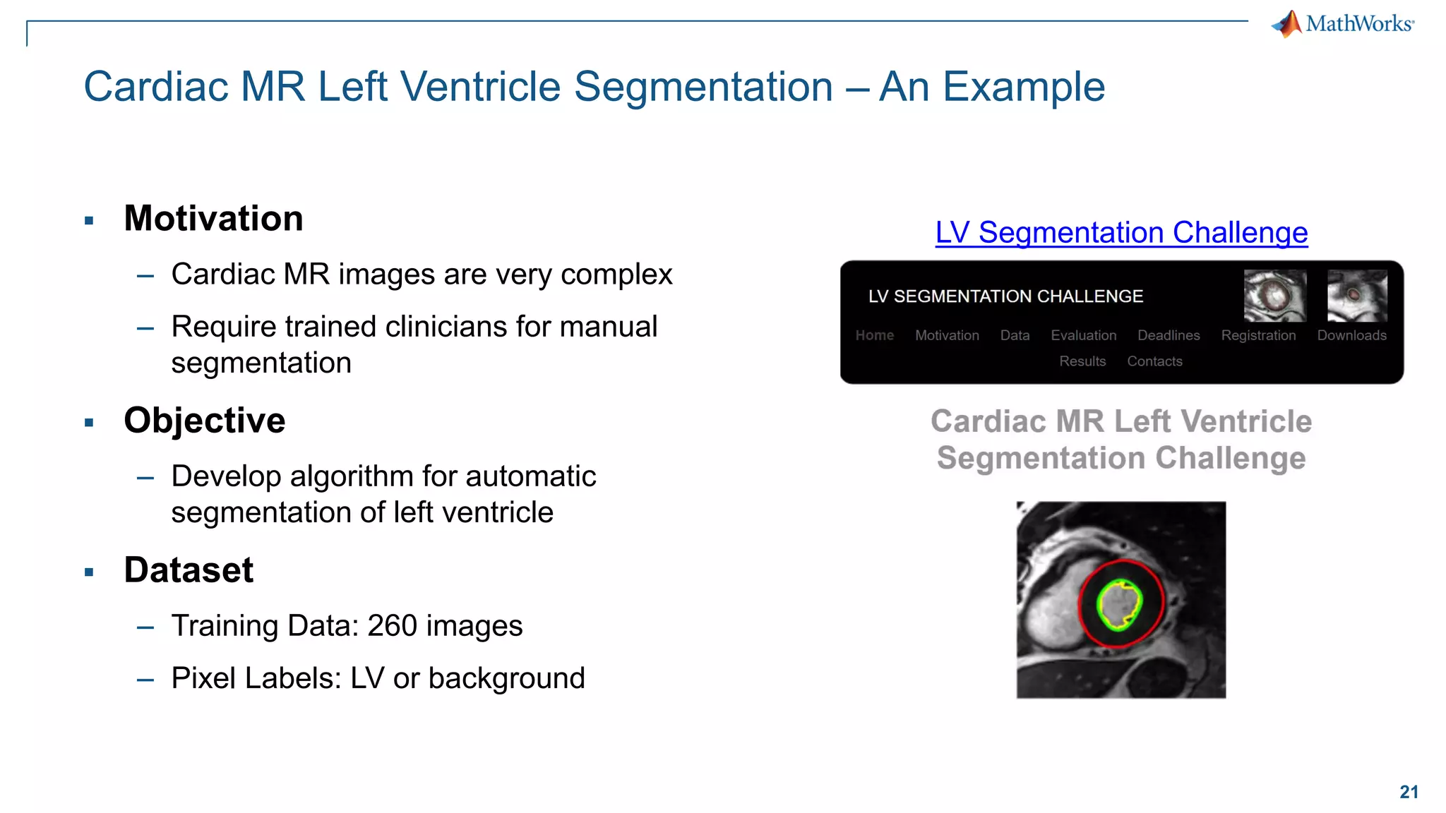 21
Cardiac MR Left Ventricle Segmentation – An Example
▪ Motivation
– Cardiac MR images are very complex
– Require trained clinicians for manual
segmentation
▪ Objective
– Develop algorithm for automatic
segmentation of left ventricle
▪ Dataset
– Training Data: 260 images
– Pixel Labels: LV or background
LV Segmentation Challenge
 