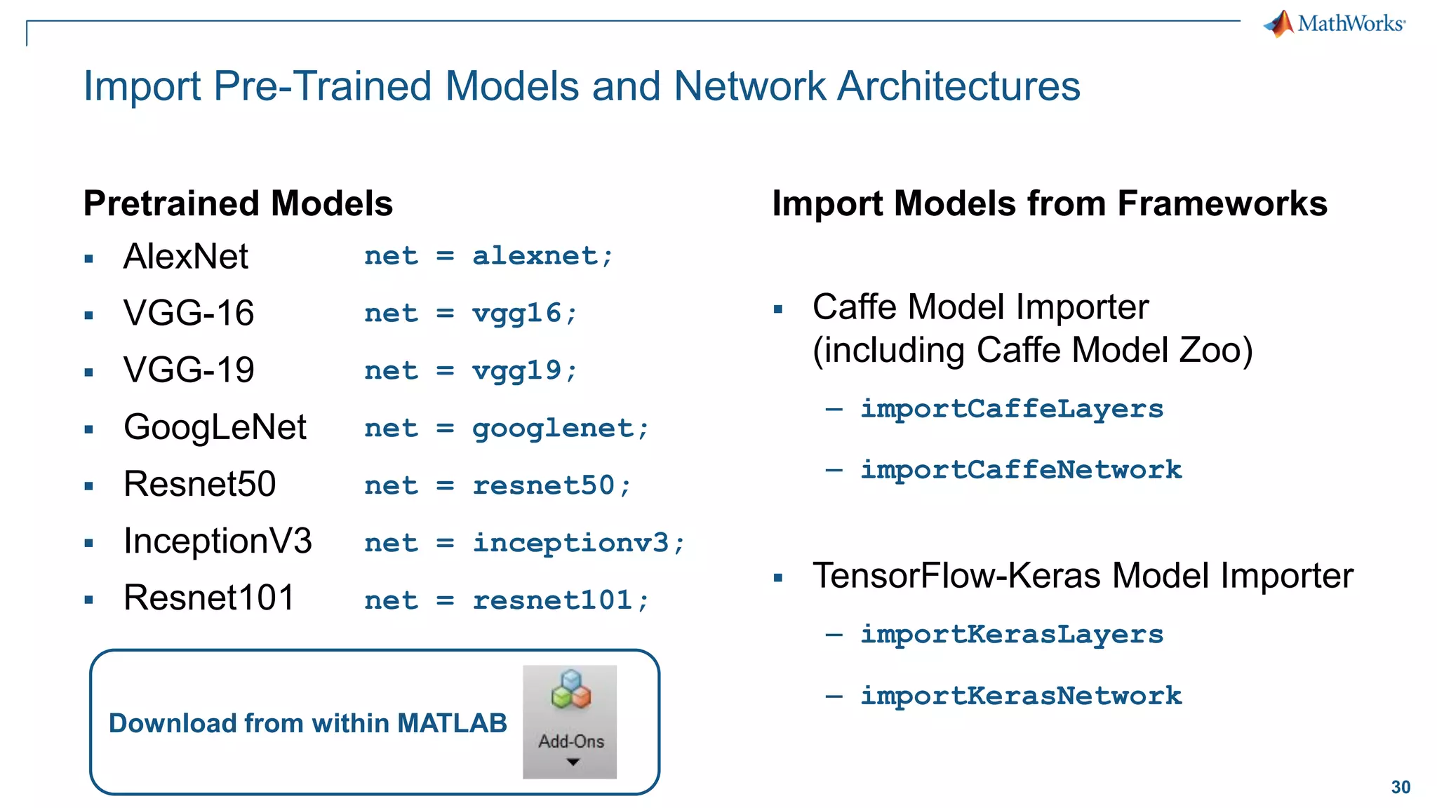 30
Import Pre-Trained Models and Network Architectures
Pretrained Models
▪ AlexNet
▪ VGG-16
▪ VGG-19
▪ GoogLeNet
▪ Resnet50
▪ InceptionV3
▪ Resnet101
Import Models from Frameworks
▪ Caffe Model Importer
(including Caffe Model Zoo)
– importCaffeLayers
– importCaffeNetwork
▪ TensorFlow-Keras Model Importer
– importKerasLayers
– importKerasNetwork
Download from within MATLAB
net = alexnet;
net = vgg16;
net = vgg19;
net = googlenet;
net = resnet50;
net = inceptionv3;
net = resnet101;
 