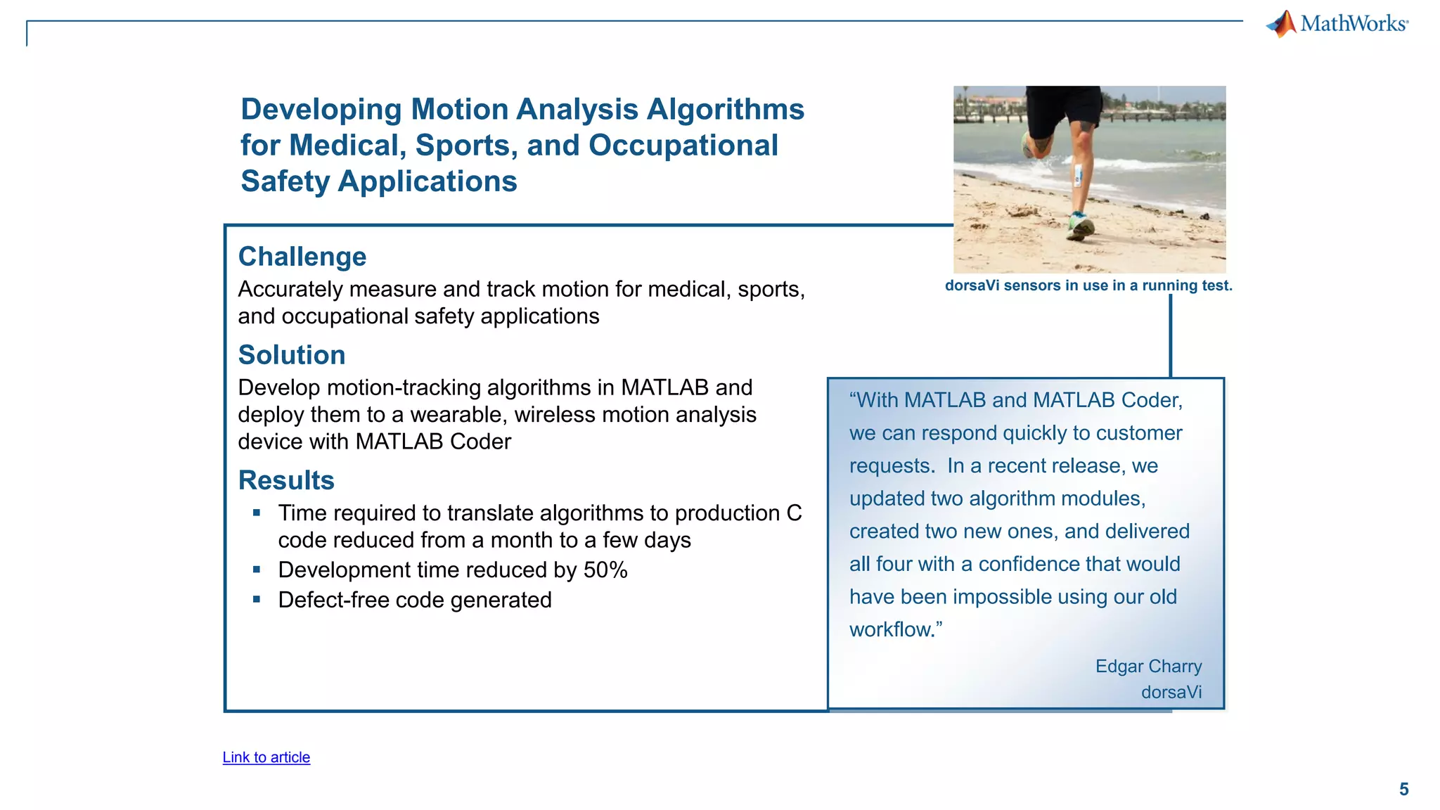 5
Developing Motion Analysis Algorithms
for Medical, Sports, and Occupational
Safety Applications
Challenge
Accurately measure and track motion for medical, sports,
and occupational safety applications
Solution
Develop motion-tracking algorithms in MATLAB and
deploy them to a wearable, wireless motion analysis
device with MATLAB Coder
Results
▪ Time required to translate algorithms to production C
code reduced from a month to a few days
▪ Development time reduced by 50%
▪ Defect-free code generated
“With MATLAB and MATLAB Coder,
we can respond quickly to customer
requests. In a recent release, we
updated two algorithm modules,
created two new ones, and delivered
all four with a confidence that would
have been impossible using our old
workflow.”
Edgar Charry
dorsaVi
Link to article
dorsaVi sensors in use in a running test.
 