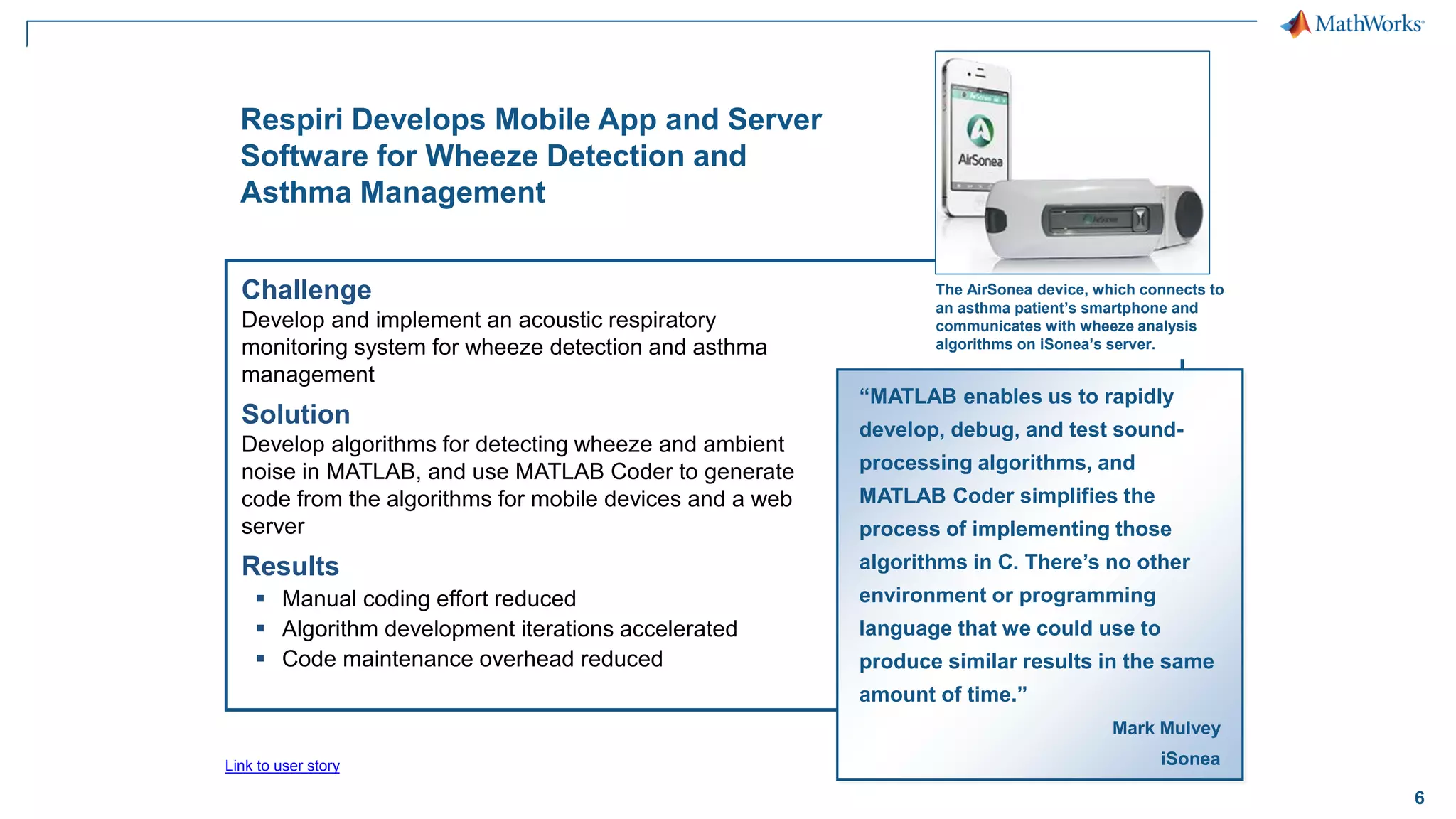 6
Challenge
Develop and implement an acoustic respiratory
monitoring system for wheeze detection and asthma
management
Solution
Develop algorithms for detecting wheeze and ambient
noise in MATLAB, and use MATLAB Coder to generate
code from the algorithms for mobile devices and a web
server
Results
▪ Manual coding effort reduced
▪ Algorithm development iterations accelerated
▪ Code maintenance overhead reduced
Respiri Develops Mobile App and Server
Software for Wheeze Detection and
Asthma Management
“MATLAB enables us to rapidly
develop, debug, and test sound-
processing algorithms, and
MATLAB Coder simplifies the
process of implementing those
algorithms in C. There’s no other
environment or programming
language that we could use to
produce similar results in the same
amount of time.”
Mark Mulvey
iSonea
The AirSonea device, which connects to
an asthma patient’s smartphone and
communicates with wheeze analysis
algorithms on iSonea’s server.
Link to user story
 