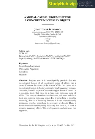Manuscrito – Rev. Int. Fil. Campinas, v. 44, n. 4, pp. 374-417, Oct.-Dec. 2021.
A MODAL-CAUSAL ARGUMENT FOR
A CONCRETE NECESSARY OBJECT
_________
JOSÉ TOMÁS ALVARADO
https://orcid.org/0000-0003-2324-8458
Pontificia Universidad Catolica de Chile
Department of Philosophy
Santiago
Chile
jose.tomas.alvarado@gmail.com
Article info
CDD: 160
Received: 16.07.2021; Revised: 11.10.2021; Accepted: 18.10.2021
https://doi.org/10.1590/0100-6045.2021.V44N4.JA
Keywords
Cosmological Argument
Ontological Argument
Causation
Modality
Abstract: Suppose that it is metaphysically possible that the
mereological fusion of all contingent states of affairs has a
cause. Whatever the nature of the state of affairs that causes such
mereological fusion, it should be metaphysically necessary because,
otherwise, it could be part of the mereological fusion it causes. It
is possible, then, that there is at least one necessary state of
affairs. This state of affairs is a causal relatum, so it must include at
least one concrete necessary object. But if something is possibly
necessary, then it is necessary because it is not metaphysically
contingent whether something is necessary or doesn't. Then, it
results that it is metaphysically necessary that there is, at least, a
concrete necessary object. This work presents and discusses this
argument.
 
