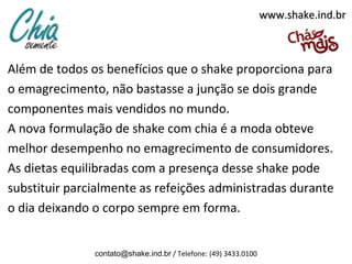 Além de todos os benefícios que o shake proporciona para
o emagrecimento, não bastasse a junção se dois grande
componentes mais vendidos no mundo.
A nova formulação de shake com chia é a moda obteve
melhor desempenho no emagrecimento de consumidores.
As dietas equilibradas com a presença desse shake pode
substituir parcialmente as refeições administradas durante
o dia deixando o corpo sempre em forma.
contato@shake.ind.br / Telefone: (49) 3433.0100
www.shake.ind.brwww.shake.ind.br
 