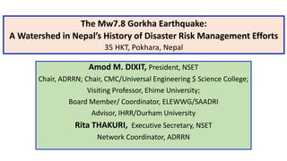 The Mw7.8 Gorkha Earthquake:
A Watershed in Nepal’s History of Disaster Risk Management Efforts
35 HKT, Pokhara, Nepal
Amod M. DIXIT, President, NSET
Chair, ADRRN; Chair, CMC/Universal Engineering $ Science College;
Visiting Professor, Ehime University;
Board Member/ Coordinator, ELEWWG/SAADRI
Advisor, IHRR/Durham University
Rita THAKURI, Executive Secretary, NSET
Network Coordinator, ADRRN
 