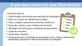 O que deve conter em uma ficha técnica?
 Desenho técnico;
 Especificações necessárias para execução da modelagem;
 Nome ou número de referência do modelo;
 Data e estação a que pertence (inverno, verão etc.);
 Descrição, amostra, cores e fabricante do tecido;
 Metragem necessária para a confecção da peça piloto;
 Grade de tamanhos;
 Aviamentos utilizados;
 Tempo gasto para a confecção da peça piloto (corte, costura, fechamento,
acabamento, passadoria e demais envolvidos na produção).
Docente responsável: Carolina Domingues
 