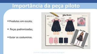 Importância da peça piloto
 Produtos em escala;
 Peças padronizadas;
 Guiar as costureiras.
Docente responsável: Carolina Domingues
 