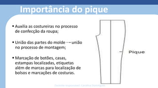 Modelagem 3D
• Reduz o retrabalho com o protótipo
• Simula costuras, estampas, bordados e
caimento dos tecidos
• Otimiza o tempo de produção;
• facilita o trabalho;
• reduz o custo e o desperdício de
material;
• economiza matéria-prima;
• permite fazer e refazer ajustes de
forma simples e sem custos.
Importância do pique
 Auxilia as costureiras no processo
de confecção da roupa;
 União das partes do molde união
no processo de montagem;
 Marcação de botões, casas,
estampas localizadas, etiquetas
além de marcas para localização de
bolsos e marcações de costuras.
Docente responsável: Carolina Domingues
 