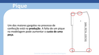Modelagem 3D
• Reduz o retrabalho com o protótipo
• Simula costuras, estampas, bordados e
caimento dos tecidos
• Otimiza o tempo de produção;
• facilita o trabalho;
• reduz o custo e o desperdício de
material;
• economiza matéria-prima;
• permite fazer e refazer ajustes de
forma simples e sem custos.
Pique
Um dos maiores gargalos no processo de
confecção está na produção. A falta de um pique
na modelagem pode aumentar o custo de uma
peça.
Docente responsável: Carolina Domingues
 