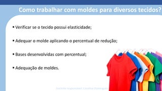 Modelagem 3D
• Reduz o retrabalho com o protótipo
• Simula costuras, estampas, bordados e
caimento dos tecidos
• Otimiza o tempo de produção;
• facilita o trabalho;
• reduz o custo e o desperdício de
material;
• economiza matéria-prima;
• permite fazer e refazer ajustes de
forma simples e sem custos.
Como trabalhar com moldes para diversos tecidos?
 Verificar se o tecido possui elasticidade;
 Adequar o molde aplicando o percentual de redução;
 Bases desenvolvidas com percentual;
 Adequação de moldes.
Docente responsável: Carolina Domingues
 