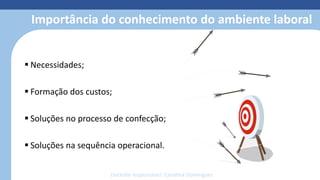 Modelagem 3D
• Reduz o retrabalho com o protótipo
• Simula costuras, estampas, bordados e
caimento dos tecidos
• Otimiza o tempo de produção;
• facilita o trabalho;
• reduz o custo e o desperdício de
material;
• economiza matéria-prima;
• permite fazer e refazer ajustes de
forma simples e sem custos.
Importância do conhecimento do ambiente laboral
 Necessidades;
 Formação dos custos;
 Soluções no processo de confecção;
 Soluções na sequência operacional.
Docente responsável: Carolina Domingues
 