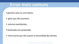 Modelagem 3D
• Reduz o retrabalho com o protótipo
• Simula costuras, estampas, bordados e
caimento dos tecidos
• Otimiza o tempo de produção;
• facilita o trabalho;
• reduz o custo e o desperdício de
material;
• economiza matéria-prima;
• permite fazer e refazer ajustes de
forma simples e sem custos.
Erros mais comuns
 ganchos rasos ou com sobras;
 golas que não assentam;
 volumes exorbitantes;
 Graduação sem proporção;
 entre outros que não suprem a necessidade dos clientes.
Docente responsável: Carolina Domingues
 