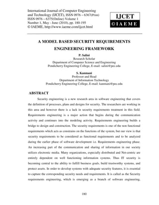 International Journal of Computer and Technology (IJCET), ISSN 0976 – 6367(Print),
International Journal of Computer Engineering Engineering
and Technology (IJCET), ISSN 0976May - June Print) © IAEME
ISSN 0976 – 6375(Online) Volume 1, Number 1,
                                                – 6367( (2010),
ISSN 0976 – 6375(Online) Volume 1                                      IJCET
Number 1, May - June (2010), pp. 180-195                            ©IAEME
© IAEME, http://www.iaeme.com/ijcet.html



        A MODEL BASED SECURITY REQUIREMENTS
                     ENGINEERING FRAMEWORK
                                       P. Salini
                                  Research Scholar
                   Department of Computer Science and Engineering
                Pondicherry Engineering College, E-mail: salini@pec.edu

                                    S. Kanmani
                                 Professor and Head
                        Department of Information Technology
              Pondicherry Engineering College, E-mail: kanmani@pec.edu


ABSTRACT
       Security engineering is a new research area in software engineering that covers
the definition of processes, plans and designs for security. The researchers are working in
this area and however there is a lack in security requirements treatment in this field.
Requirements engineering is a major action that begins during the communication
activity and continues into the modeling activity. Requirements engineering builds a
bridge to design and construction. The security requirements is one of the non functional
requirements which acts as constrains on the functions of the system, but our view is that
security requirements to be considered as functional requirements and to be analyzed
during the earlier phase of software development i.e. Requirements engineering phase.
An increasing part of the communication and sharing of information in our society
utilizes electronic media. Many organizations, especially distributed and Net-centric are
entirely dependent on well functioning information systems. Thus IT security is
becoming central to the ability to fulfill business goals, build trustworthy systems, and
protect assets. In order to develop systems with adequate security features, it is essential
to capture the corresponding security needs and requirements. It is called as the Security
requirements engineering, which is emerging as a branch of software engineering,



                                            180
 