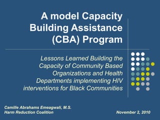A model Capacity
            Building Assistance
                 (CBA) Program
                Lessons Learned Building the
               Capacity of Community Based
                    Organizations and Health
              Departments implementing HIV
         interventions for Black Communities

Camille Abrahams Emeagwali, M.S.
Harm Reduction Coalition                 November 2, 2010
 